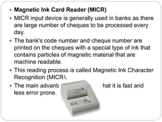  Magnetic Ink Card Reader (MICR)
 MICR input device is generally used in banks as there
are large number of cheques to be processed every
day.
 The bank's code number and cheque number are
printed on the cheques with a special type of ink that
contains particles of magnetic material that are
machine readable.
 This reading process is called Magnetic Ink Character
Recognition (MICR).
 The main advantages of MICR is that it is fast and
less error prone.
 