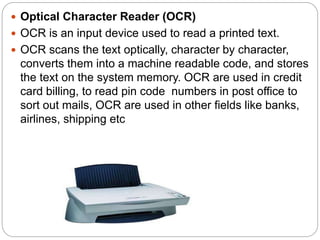  Optical Character Reader (OCR)
 OCR is an input device used to read a printed text.
 OCR scans the text optically, character by character,
converts them into a machine readable code, and stores
the text on the system memory. OCR are used in credit
card billing, to read pin code numbers in post office to
sort out mails, OCR are used in other fields like banks,
airlines, shipping etc
 