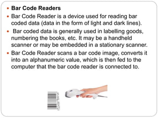  Bar Code Readers
 Bar Code Reader is a device used for reading bar
coded data (data in the form of light and dark lines).
 Bar coded data is generally used in labelling goods,
numbering the books, etc. It may be a handheld
scanner or may be embedded in a stationary scanner.
 Bar Code Reader scans a bar code image, converts it
into an alphanumeric value, which is then fed to the
computer that the bar code reader is connected to.
 