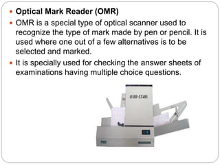  Optical Mark Reader (OMR)
 OMR is a special type of optical scanner used to
recognize the type of mark made by pen or pencil. It is
used where one out of a few alternatives is to be
selected and marked.
 It is specially used for checking the answer sheets of
examinations having multiple choice questions.
 