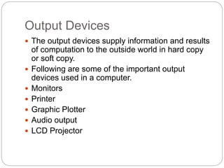 Output Devices
 The output devices supply information and results
of computation to the outside world in hard copy
or soft copy.
 Following are some of the important output
devices used in a computer.
 Monitors
 Printer
 Graphic Plotter
 Audio output
 LCD Projector
 