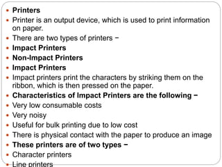  Printers
 Printer is an output device, which is used to print information
on paper.
 There are two types of printers −
 Impact Printers
 Non-Impact Printers
 Impact Printers
 Impact printers print the characters by striking them on the
ribbon, which is then pressed on the paper.
 Characteristics of Impact Printers are the following −
 Very low consumable costs
 Very noisy
 Useful for bulk printing due to low cost
 There is physical contact with the paper to produce an image
 These printers are of two types −
 Character printers
 Line printers
 
