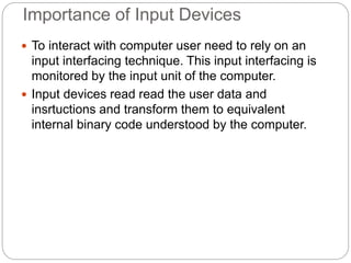 Importance of Input Devices
 To interact with computer user need to rely on an
input interfacing technique. This input interfacing is
monitored by the input unit of the computer.
 Input devices read read the user data and
insrtuctions and transform them to equivalent
internal binary code understood by the computer.
 