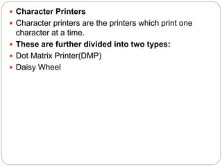  Character Printers
 Character printers are the printers which print one
character at a time.
 These are further divided into two types:
 Dot Matrix Printer(DMP)
 Daisy Wheel
 