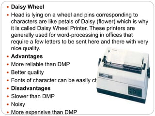  Daisy Wheel
 Head is lying on a wheel and pins corresponding to
characters are like petals of Daisy (flower) which is why
it is called Daisy Wheel Printer. These printers are
generally used for word-processing in offices that
require a few letters to be sent here and there with very
nice quality.
 Advantages
 More reliable than DMP
 Better quality
 Fonts of character can be easily changed
 Disadvantages
 Slower than DMP
 Noisy
 More expensive than DMP
 