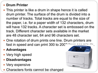  Drum Printer
 This printer is like a drum in shape hence it is called
drum printer. The surface of the drum is divided into a
number of tracks. Total tracks are equal to the size of
the paper, i.e. for a paper width of 132 characters, drum
will have 132 tracks. A character set is embossed on the
track. Different character sets available in the market
are 48 character set, 64 and 96 characters set.
 One rotation of drum prints one line. Drum printers are
fast in speed and can print 300 to 2000 lines per minute.
 Advantages
 Very high speed
 Disadvantages
 Very expensive
 Characters fonts cannot be changed
 