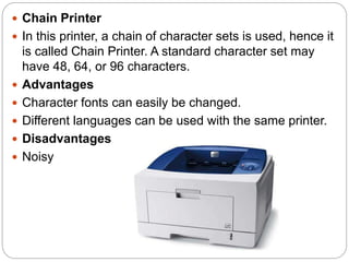  Chain Printer
 In this printer, a chain of character sets is used, hence it
is called Chain Printer. A standard character set may
have 48, 64, or 96 characters.
 Advantages
 Character fonts can easily be changed.
 Different languages can be used with the same printer.
 Disadvantages
 Noisy
 