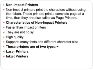 Non-impact Printers
 Non-impact printers print the characters without using
the ribbon. These printers print a complete page at a
time, thus they are also called as Page Printers.
 Characteristics of Non-impact Printers
 Faster than impact printers
 They are not noisy
 High quality
 Supports many fonts and different character size
 These printers are of two types −
 Laser Printers
 Inkjet Printers
 