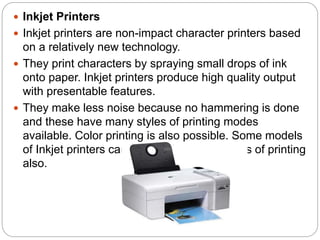  Inkjet Printers
 Inkjet printers are non-impact character printers based
on a relatively new technology.
 They print characters by spraying small drops of ink
onto paper. Inkjet printers produce high quality output
with presentable features.
 They make less noise because no hammering is done
and these have many styles of printing modes
available. Color printing is also possible. Some models
of Inkjet printers can produce multiple copies of printing
also.
 