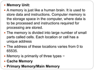  Memory Unit:
 A memory is just like a human brain. It is used to
store data and instructions. Computer memory is
the storage space in the computer, where data is
to be processed and instructions required for
processing are stored.
 The memory is divided into large number of small
parts called cells. Each location or cell has a
unique address
 The address of these locations varies from 0 to
65535.
 Memory is primarily of three types −
 Cache Memory
 Primary Memory/Main Memory
 