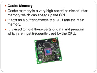  Cache Memory
 Cache memory is a very high speed semiconductor
memory which can speed up the CPU.
 It acts as a buffer between the CPU and the main
memory.
 It is used to hold those parts of data and program
which are most frequently used by the CPU.
 
