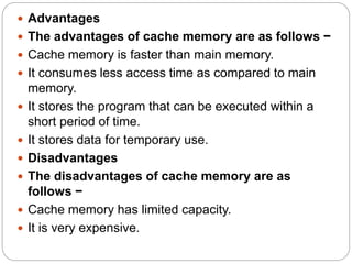  Advantages
 The advantages of cache memory are as follows −
 Cache memory is faster than main memory.
 It consumes less access time as compared to main
memory.
 It stores the program that can be executed within a
short period of time.
 It stores data for temporary use.
 Disadvantages
 The disadvantages of cache memory are as
follows −
 Cache memory has limited capacity.
 It is very expensive.
 