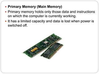  Primary Memory (Main Memory)
 Primary memory holds only those data and instructions
on which the computer is currently working.
 It has a limited capacity and data is lost when power is
switched off.
 