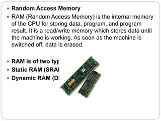  Random Access Memory
 RAM (Random Access Memory) is the internal memory
of the CPU for storing data, program, and program
result. It is a read/write memory which stores data until
the machine is working. As soon as the machine is
switched off, data is erased.
 RAM is of two types −
 Static RAM (SRAM)
 Dynamic RAM (DRAM)
 