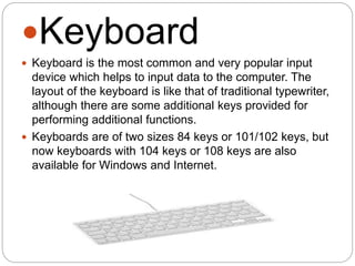 Keyboard
 Keyboard is the most common and very popular input
device which helps to input data to the computer. The
layout of the keyboard is like that of traditional typewriter,
although there are some additional keys provided for
performing additional functions.
 Keyboards are of two sizes 84 keys or 101/102 keys, but
now keyboards with 104 keys or 108 keys are also
available for Windows and Internet.
 