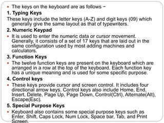  The keys on the keyboard are as follows −
1. Typing Keys
These keys include the letter keys (A-Z) and digit keys (09) which
generally give the same layout as that of typewriters.
2. Numeric Keypad
 It is used to enter the numeric data or cursor movement.
Generally, it consists of a set of 17 keys that are laid out in the
same configuration used by most adding machines and
calculators.
3. Function Keys
 The twelve function keys are present on the keyboard which are
arranged in a row at the top of the keyboard. Each function key
has a unique meaning and is used for some specific purpose.
4. Control keys
 These keys provide cursor and screen control. It includes four
directional arrow keys. Control keys also include Home, End,
Insert, Delete, Page Up, Page Down, Control(Ctrl), Alternate(Alt),
Escape(Esc).
5. Special Purpose Keys
 Keyboard also contains some special purpose keys such as
Enter, Shift, Caps Lock, Num Lock, Space bar, Tab, and Print
 