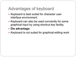 Advantages of keyboard
 Keyboard is best suited for character user
interface environment.
 Keyboard can also be used conviently for some
graphical input by using shortcut key facility.
 Dis advantage:
 Keyboard is not suited for graphical editing work
 