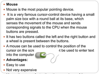  Mouse
 Mouse is the most popular pointing device.
 It is a very famous cursor-control device having a small
palm size box with a round ball at its base, which
senses the movement of the mouse and sends
corresponding signals to the CPU when the mouse
buttons are pressed.
 It has two buttons called the left and the right button and
a wheel is present between the buttons.
 A mouse can be used to control the position of the
cursor on the screen, but it cannot be used to enter text
into the computer.
 Advantages:
 Easy to use
 Not very expensive
 