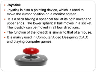 Joystick
 Joystick is also a pointing device, which is used to
move the cursor position on a monitor screen.
 It is a stick having a spherical ball at its both lower and
upper ends. The lower spherical ball moves in a socket.
The joystick can be moved in all four directions.
 The function of the joystick is similar to that of a mouse.
 It is mainly used in Computer Aided Designing (CAD)
and playing computer games.
 