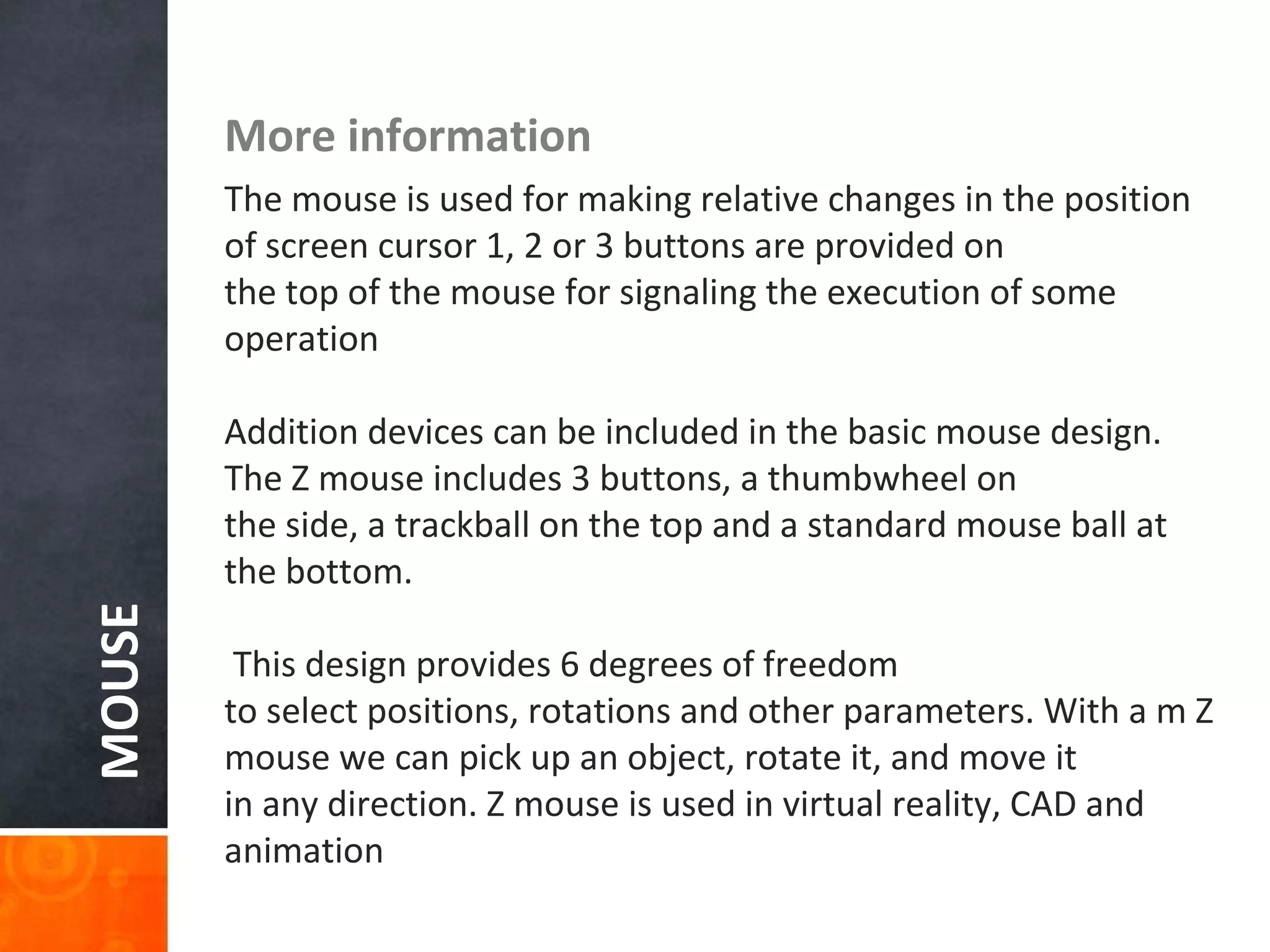 MOUSE More information
The mouse is used for making relative changes in the position
of screen cursor 1, 2 or 3 buttons are provided on
the top of the mouse for signaling the execution of some
operation
Addition devices can be included in the basic mouse design.
The Z mouse includes 3 buttons, a thumbwheel on
the side, a trackball on the top and a standard mouse ball at
the bottom.
This design provides 6 degrees of freedom
to select positions, rotations and other parameters. With a m Z
mouse we can pick up an object, rotate it, and move it
in any direction. Z mouse is used in virtual reality, CAD and
animation
 