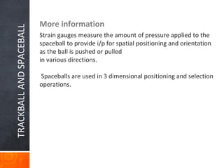 TRACKBALLANDSPACEBALL More information
Strain gauges measure the amount of pressure applied to the
spaceball to provide i/p for spatial positioning and orientation
as the ball is pushed or pulled
in various directions.
Spaceballs are used in 3 dimensional positioning and selection
operations.
 