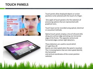 Touch panels allow displayed objects or screen
positions to be selected with the touch of a ﬁnger.
One appln of touch panels is for the selection of
processing options that are represented with
graphical icons.
Touch input can be recorded using optical, electrical
or acoustical methods.
Optical touch panels employ a line of infrared LEDs
along one vertical edge and along one horizontal
edge of the frame. The opposite vertical and
horizontal edges contain light detectors.
These detectors are used to record which
27 Light Pens 29
beams are interrupted when the panel is touched.
The 2 crossing beams that are interrupted identify
the horizontal
and vertical coordinates of the screen position
selected.
TOUCH PANELS
 