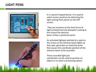 It is a pencil shaped device. It is used to
select screen positions by detecting the
light coming from points on the CRT
screen.
They are sensitive to the short burst of
light emitted from the phosphor coating at
the instant the electron
beam strikes a particular point.
An activated lightpen pointed at a spot on
the screen as the electron beam lights up
that spot, generates an electrical pulse
that causes the coordinate position of the
electron beam to be recorded.
These recorded light pen
coordinates can be used to position an
object or to select a processing option.
LIGHT PENS
 