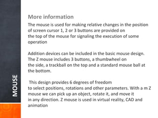 MOUSE More information
The mouse is used for making relative changes in the position
of screen cursor 1, 2 or 3 buttons are provided on
the top of the mouse for signaling the execution of some
operation
Addition devices can be included in the basic mouse design.
The Z mouse includes 3 buttons, a thumbwheel on
the side, a trackball on the top and a standard mouse ball at
the bottom.
This design provides 6 degrees of freedom
to select positions, rotations and other parameters. With a m Z
mouse we can pick up an object, rotate it, and move it
in any direction. Z mouse is used in virtual reality, CAD and
animation
 