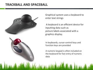 In keyboards, cursor control keys and
function keys are provided
A numeric keypad is often included on
the keyboard for fast entry of numeric
data
Graphical system uses a keyboard to
enter text strings
A keyboard is an efﬁcient device for
inputting data such as
picture labels associated with a
graphics display.
TRACKBALL AND SPACEBALL
 