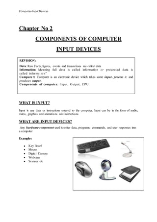 Computer-InputDevices
Chapter No 2
COMPONENTS OF COMPUTER
INPUT DEVICES
WHAT IS INPUT?
Input is any data or instructions entered to the computer. Input can be in the form of audio,
video, graphics and animations and instructions
WHAT ARE INPUT DEVICES?
Any hardware component used to enter data, programs, commands, and user responses into
a computer
Examples
 Key Board
 Mouse
 Digital Camera
 Webcam
 Scanner etc
REVISION:
Data: Raw Facts, figures, events and transactions are called data
Information: Meaning full data is called information or processed data is
called information”
Computer: Computer is an electronic device which takes some input, process it, and
produces output.
Components of computer: Input, Output, CPU
 