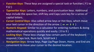 o Function Keys: These keys are assigned a special task or function.( F1 to
F12 )
o Typewriter Keys: Letters, numbers, and punctuation keys. Additional
keys include the space bar, shift key and Caps Lock key for a series of
capital letters.
o Cursor Control Keys: Also called arrow keys or Hot Keys, which move
your text cursor in the direction of the arrow. ( )
o Numeric Keypad: Similar to a calculator for entering numbers & doing
mathematical operations quickly and easily. ( 0 to 9 )
o Locking Keys: These keys change how certain parts of the keyboard
respond.( Caps lock, Num lock, Scroll lock )
o Navigation keys: Arrow keys, Page Up/Page Down, Home, and End are
convenient to move your cursor to the desired location.
 