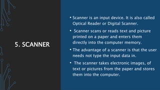 5. SCANNER
• Scanner is an input device. It is also called
Optical Reader or Digital Scanner.
• Scanner scans or reads text and picture
printed on a paper and enters them
directly into the computer memory.
• The advantage of a scanner is that the user
needs not type the input data in.
• The scanner takes electronic images, of
text or pictures from the paper and stores
them into the computer.
 