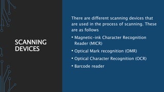 SCANNING
DEVICES
There are different scanning devices that
are used in the process of scanning. These
are as follows
• Magnetic-ink Character Recognition
Reader (MICR)
• Optical Mark recognition (OMR)
• Optical Character Recognition (OCR)
• Barcode reader
 