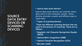 SOURCE
DATA ENTRY
DEVICES OR
SCANNING
DEVICES
• Source data entry devices:
Source data entry devices are used for direct
data entry to the computer system. These
devices provides a quick and efficient way to
input data.
• Types of scanning devices:
There are different scanning devices that are
used in the process of scanning. These are as
follows
• Magnetic-ink Character Recognition Reader
(MICR)
• Optical Mark recognition (OMR)
• Optical Character Recognition (OCR)
• Barcode reader
 