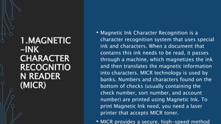 1.MAGNETIC
-INK
CHARACTER
RECOGNITIO
N READER
(MICR)
• Magnetic Ink Character Recognition is a
character recognition system that uses special
ink and characters. When a document that
contains this ink needs to be read, it passes
through a machine, which magnetizes the ink
and then translates the magnetic information
into characters. MICR technology is used by
banks. Numbers and characters found on the
bottom of checks (usually containing the
check number, sort number, and account
number) are printed using Magnetic Ink. To
print Magnetic Ink need, you need a laser
printer that accepts MICR toner.
• MICR provides a secure, high-speed method
 