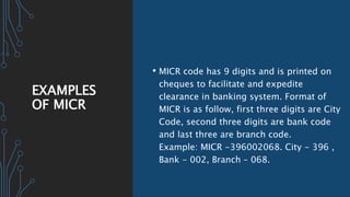 EXAMPLES
OF MICR
• MICR code has 9 digits and is printed on
cheques to facilitate and expedite
clearance in banking system. Format of
MICR is as follow, first three digits are City
Code, second three digits are bank code
and last three are branch code.
Example: MICR -396002068. City - 396 ,
Bank - 002, Branch – 068.
 