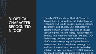 3. OPTICAL
CHARACTER
RECOGNITIO
N (OCR)
• Literally, OCR stands for Optical Character
Recognition. It is a widespread technology to
recognize text inside images, such as scanned
documents and photos. OCR technology is
used to convert virtually any kind of images
containing written text (typed, handwritten or
printed) into machine-readable text data. OCR
Technology became popular in the early
1990s while attempting to digitize historic
newspapers. Since then the technology has
underwent several improvements. Nowadays
solutions deliver near to perfect OCR accuracy.
Advanced methods like Zonal OCR are used to
 