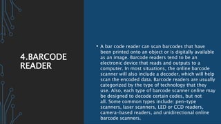 4.BARCODE
READER
• A bar code reader can scan barcodes that have
been printed onto an object or is digitally available
as an image. Barcode readers tend to be an
electronic device that reads and outputs to a
computer. In most situations, the online barcode
scanner will also include a decoder, which will help
scan the encoded data. Barcode readers are usually
categorized by the type of technology that they
use. Also, each type of barcode scanner online may
be designed to decode certain codes, but not
all. Some common types include: pen-type
scanners, laser scanners, LED or CCD readers,
camera-based readers, and unidirectional online
barcode scanners.
 