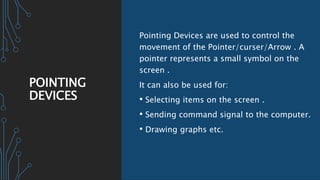 POINTING
DEVICES
Pointing Devices are used to control the
movement of the Pointer/curser/Arrow . A
pointer represents a small symbol on the
screen .
It can also be used for:
• Selecting items on the screen .
• Sending command signal to the computer.
• Drawing graphs etc.
 