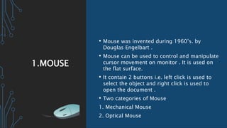 1.MOUSE
• Mouse was invented during 1960’s. by
Douglas Engelbart .
• Mouse can be used to control and manipulate
cursor movement on monitor . It is used on
the flat surface.
• It contain 2 buttons i.e. left click is used to
select the object and right click is used to
open the document .
• Two categories of Mouse
1. Mechanical Mouse
2. Optical Mouse
 