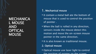 MECHANICA
L MOUSE
AND
OPTICAL
MOUSE
1. Mechanical mouse
• It contain a metal ball ate the bottom of
mouse that is used to control the position
of pointer .
• When the ball is rolled in any direction,
sensors inside the mouse detect this
motion and move the on-screen mouse
pointer in the same direction.
• It is also known as traditional mouse.
2. Optical mouse
• Optical mouse use laser light to control
 
