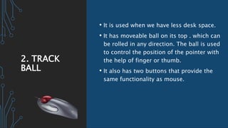 2. TRACK
BALL
• It is used when we have less desk space.
• It has moveable ball on its top . which can
be rolled in any direction. The ball is used
to control the position of the pointer with
the help of finger or thumb.
• It also has two buttons that provide the
same functionality as mouse.
 