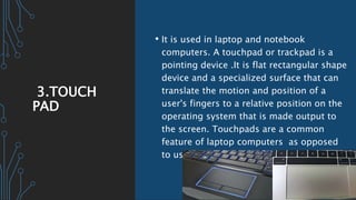 3.TOUCH
PAD
• It is used in laptop and notebook
computers. A touchpad or trackpad is a
pointing device .It is flat rectangular shape
device and a specialized surface that can
translate the motion and position of a
user's fingers to a relative position on the
operating system that is made output to
the screen. Touchpads are a common
feature of laptop computers as opposed
to using a mouse on a desktop.
 