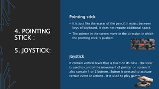 4. POINTING
STICK :
5. JOYSTICK:
Pointing stick
• It is just like the eraser of the pencil .It exists between
keys of keyboard. It does not require additional space.
• The pointer in the screen move in the direction in which
the pointing stick is pushed.
Joystick
It contain vertical lever that is fixed on its base .The lever
is used to control the movement of pointer on screen .It
also contain 1 or 2 buttons. Button is pressed to activate
certain event or actions . It is used to play games.
 