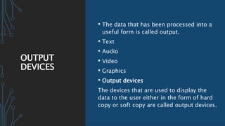 OUTPUT
DEVICES
• The data that has been processed into a
useful form is called output.
• Text
• Audio
• Video
• Graphics
• Output devices
The devices that are used to display the
data to the user either in the form of hard
copy or soft copy are called output devices.
 