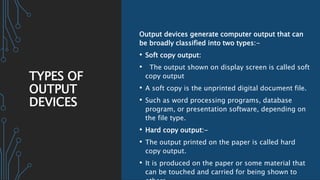 TYPES OF
OUTPUT
DEVICES
Output devices generate computer output that can
be broadly classified into two types:-
• Soft copy output:
• The output shown on display screen is called soft
copy output
• A soft copy is the unprinted digital document file.
• Such as word processing programs, database
program, or presentation software, depending on
the file type.
• Hard copy output:-
• The output printed on the paper is called hard
copy output.
• It is produced on the paper or some material that
can be touched and carried for being shown to
 