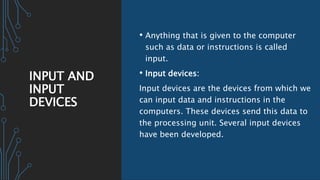 INPUT AND
INPUT
DEVICES
• Anything that is given to the computer
such as data or instructions is called
input.
• Input devices:
Input devices are the devices from which we
can input data and instructions in the
computers. These devices send this data to
the processing unit. Several input devices
have been developed.
 