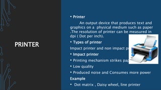 PRINTER
• Printer
An output device that produces text and
graphics on a physical medium such as paper
.The resolution of printer can be measured in
dpi ( Dot per inch).
• Types of printer
Impact printer and non impact printer
• Impact printer
• Printing mechanism strikes paper
• Low quality
• Produced noise and Consumes more power
Example
• Dot matrix , Daisy wheel, line printer
 