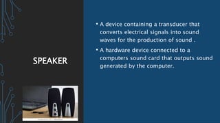SPEAKER
• A device containing a transducer that
converts electrical signals into sound
waves for the production of sound .
• A hardware device connected to a
computers sound card that outputs sound
generated by the computer.
 