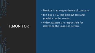 1.MONITOR
• Monitor is an output device of computer
• It is like a TV. that displays text and
graphics on the screen.
• Video adapters are responsible for
delivering the image on screen.
 